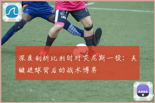 深度剖析比利时对突尼斯一役：关键进球背后的战术博弈