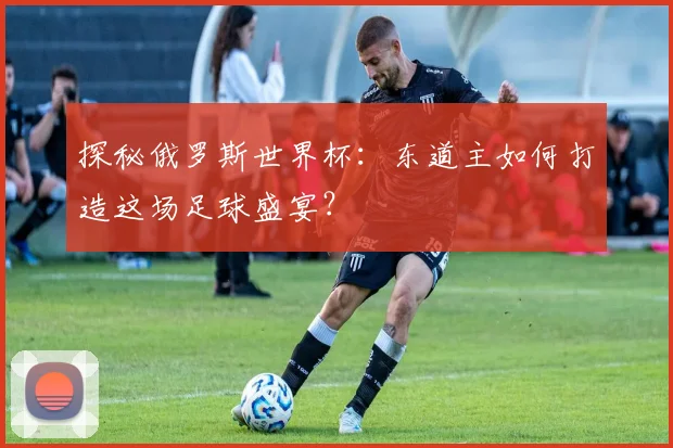 探秘俄罗斯世界杯：东道主如何打造这场足球盛宴？