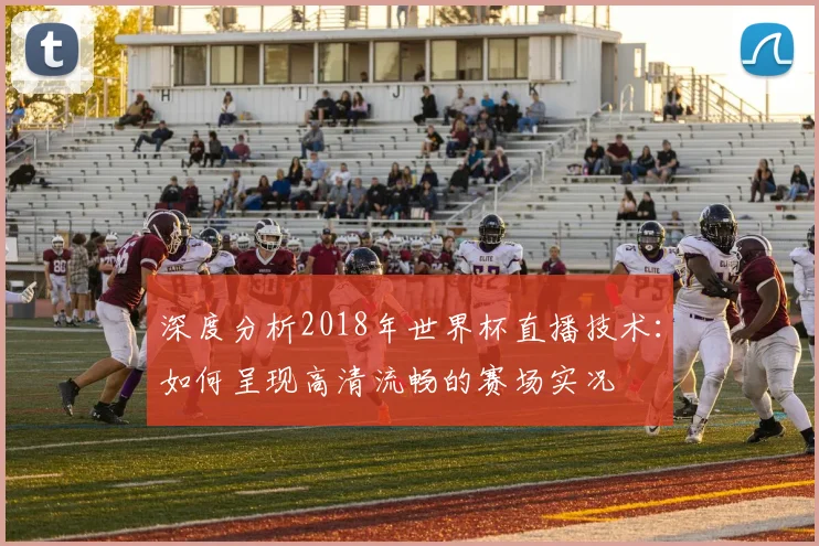 深度分析2018年世界杯直播技术：如何呈现高清流畅的赛场实况
